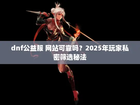 dnf公益服 网站可靠吗？2025年玩家私密筛选秘法