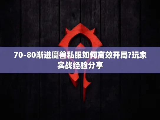 70-80渐进魔兽私服如何高效开局?玩家实战经验分享