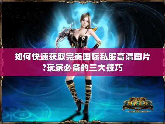 如何快速获取完美国际私服高清图片?玩家必备的三大技巧
