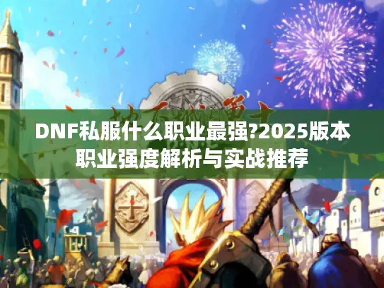 DNF私服什么职业最强?2025版本职业强度解析与实战推荐 DNF私服什么职业最强?2025版本职业强度解析与实战推荐