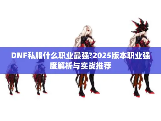 DNF私服什么职业最强?2025版本职业强度解析与实战推荐 DNF私服什么职业最强?2025版本职业强度解析与实战推荐