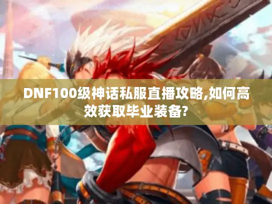 DNF100级神话私服直播攻略,如何高效获取毕业装备? DNF100级神话私服直播攻略,如何高效获取毕业装备?
