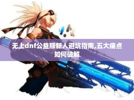 无上dnf公益服新人避坑指南,五大痛点如何破解