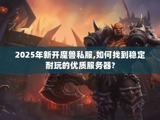 2025年新开魔兽私服,如何找到稳定耐玩的优质服务器?