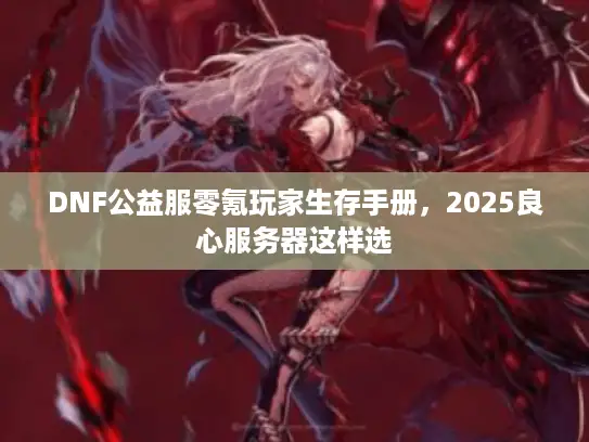 DNF公益服零氪玩家生存手册,2025良心服务器这样选 DNF公益服零氪玩家生存手册,2025良心服务器这样选