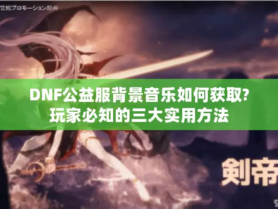 DNF公益服背景音乐如何获取?玩家必知的三大实用方法