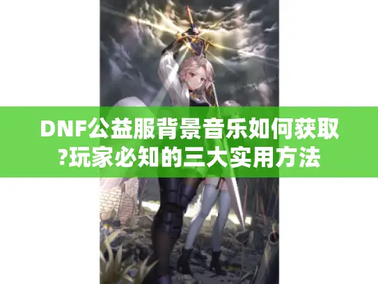 DNF公益服背景音乐如何获取?玩家必知的三大实用方法