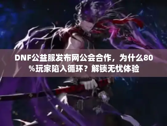 DNF公益服发布网公会合作，为什么80%玩家陷入循环？解锁无忧体验