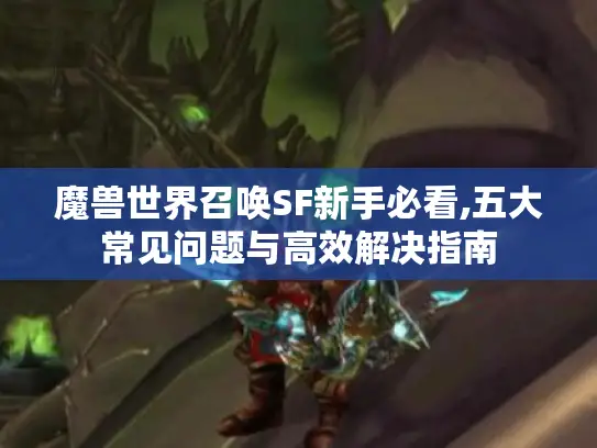 魔兽世界召唤SF新手必看,五大常见问题与高效解决指南 魔兽世界召唤SF新手必看,五大常见问题与高效解决指南