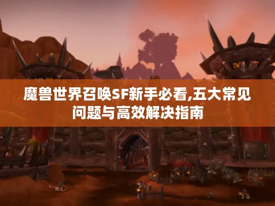 魔兽世界召唤SF新手必看,五大常见问题与高效解决指南 魔兽世界召唤SF新手必看,五大常见问题与高效解决指南