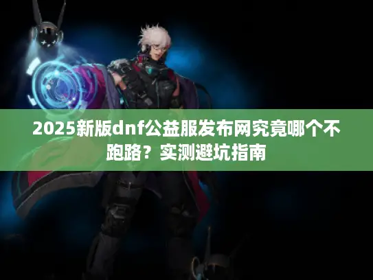 2025新版dnf公益服发布网究竟哪个不跑路?实测避坑指南 2025新版dnf公益服发布网究竟哪个不跑路?实测避坑指南