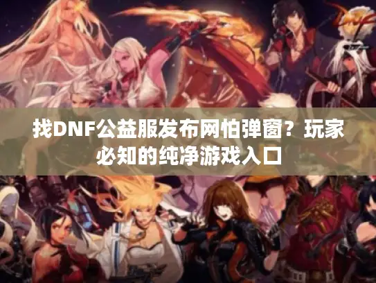 找DNF公益服发布网怕弹窗?玩家必知的纯净游戏入口 找DNF公益服发布网怕弹窗?玩家必知的纯净游戏入口