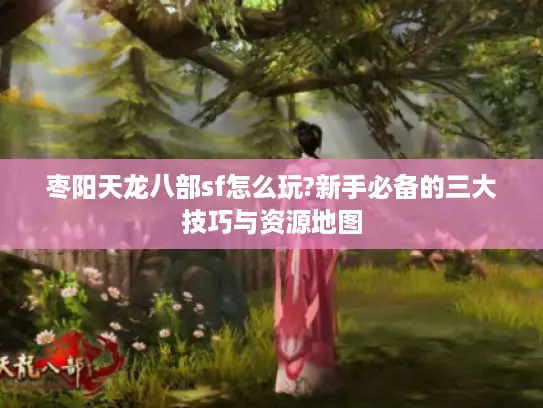 枣阳天龙八部sf怎么玩?新手必备的三大技巧与资源地图