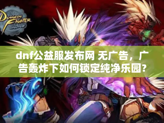 dnf公益服发布网 无广告，广告轰炸下如何锁定纯净乐园？