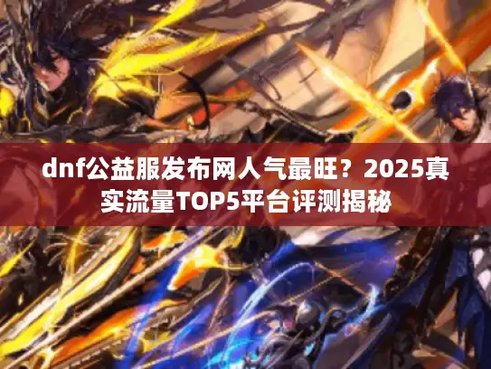 dnf公益服发布网人气最旺？2025真实流量TOP5平台评测揭秘