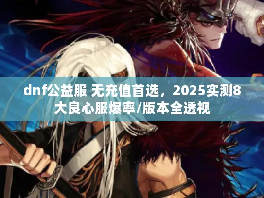 dnf公益服 无充值首选，2025实测8大良心服爆率/版本全透视