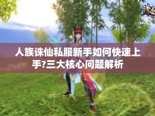 人族诛仙私服新手如何快速上手?三大核心问题解析