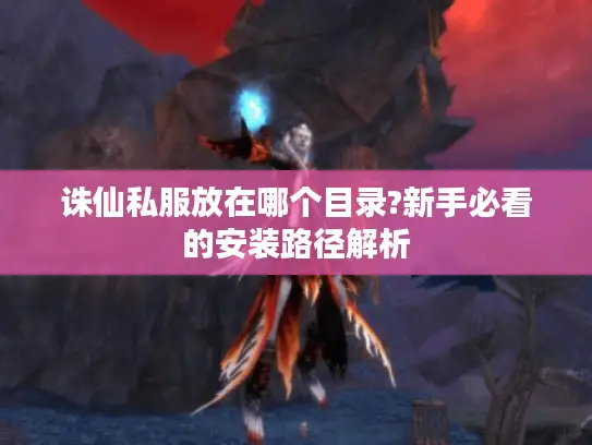 诛仙私服放在哪个目录?新手必看的安装路径解析