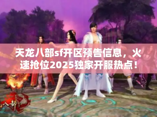 天龙八部sf开区预告信息，火速抢位2025独家开服热点！