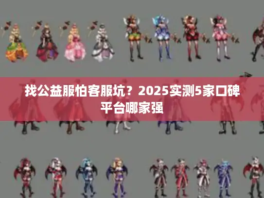 找公益服怕客服坑？2025实测5家口碑平台哪家强