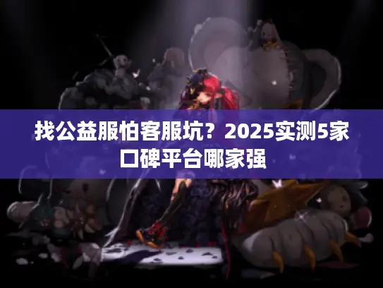 找公益服怕客服坑？2025实测5家口碑平台哪家强