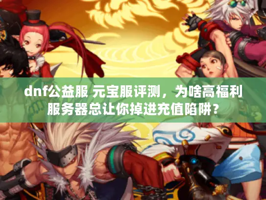 dnf公益服 元宝服评测，为啥高福利服务器总让你掉进充值陷阱？