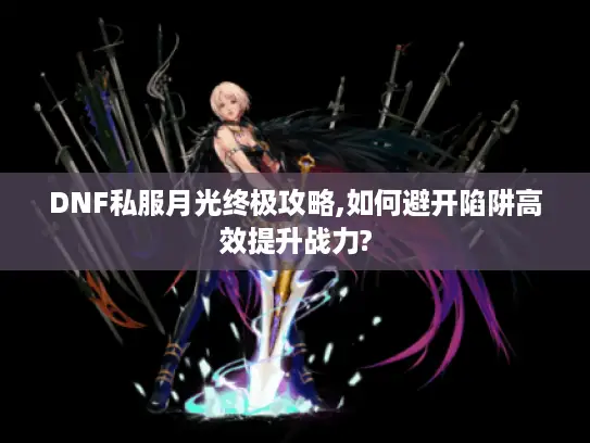 DNF私服月光终极攻略,如何避开陷阱高效提升战力?