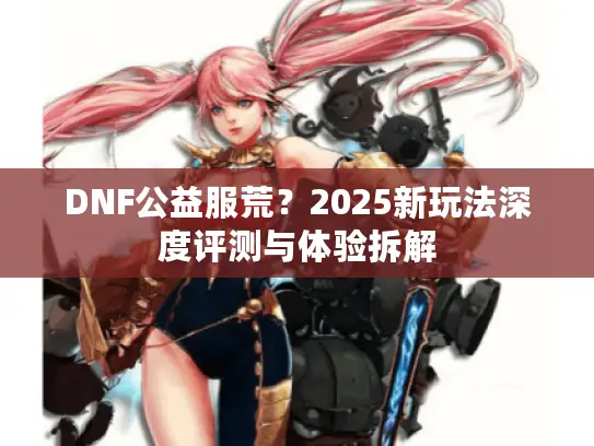 DNF公益服荒？2025新玩法深度评测与体验拆解