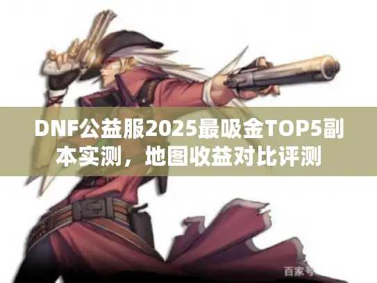 DNF公益服2025最吸金TOP5副本实测,地图收益对比评测 DNF公益服2025最吸金TOP5副本实测,地图收益对比评测