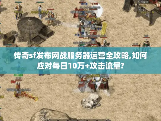 传奇sf发布网战服务器运营全攻略,如何应对每日10万+攻击流量?