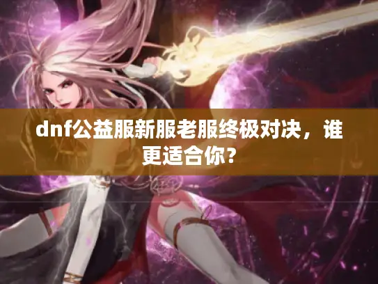 dnf公益服新服老服终极对决，谁更适合你？