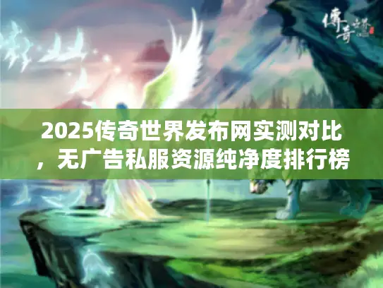 2025传奇世界发布网实测对比,无广告私服资源纯净度排行榜 2025传奇世界发布网实测对比,无广告私服资源纯净度排行榜