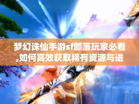 梦幻诛仙手游sf部落玩家必看,如何高效获取稀有资源与进阶技巧