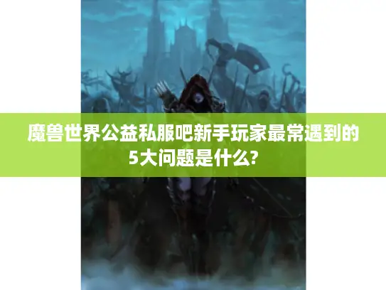 魔兽世界公益私服吧新手玩家最常遇到的5大问题是什么? 魔兽世界公益私服吧新手玩家最常遇到的5大问题是什么?