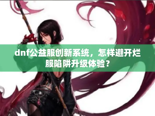 dnf公益服创新系统，怎样避开烂服陷阱升级体验？