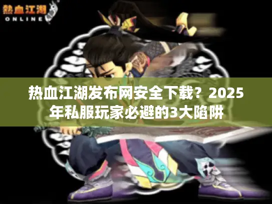 热血江湖发布网安全下载?2025年私服玩家必避的3大陷阱 热血江湖发布网安全下载?2025年私服玩家必避的3大陷阱