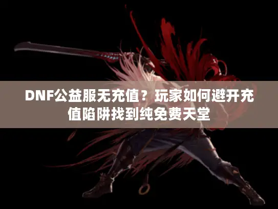 DNF公益服无充值？玩家如何避开充值陷阱找到纯免费天堂