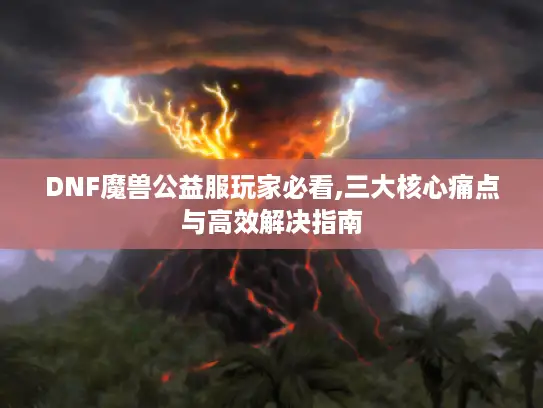DNF魔兽公益服玩家必看,三大核心痛点与高效解决指南