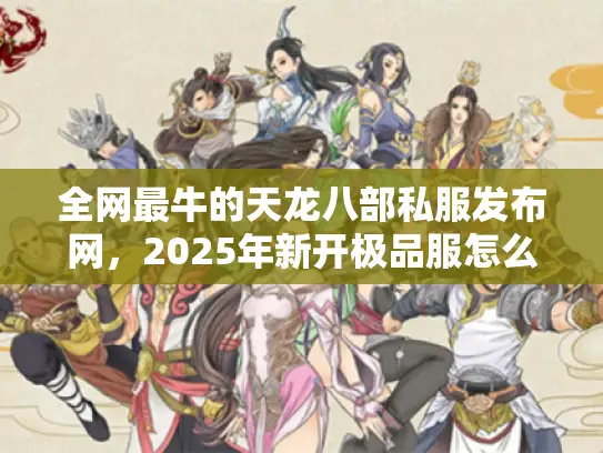 全网最牛的天龙八部私服发布网，2025年新开极品服怎么找最安心？