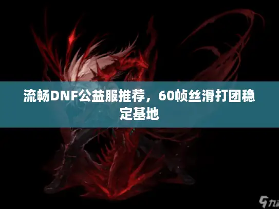 流畅DNF公益服推荐，60帧丝滑打团稳定基地