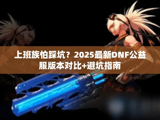 上班族怕踩坑？2025最新DNF公益服版本对比+避坑指南