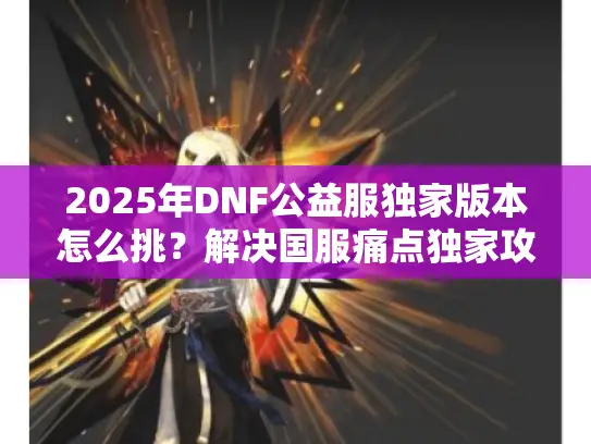 2025年DNF公益服独家版本怎么挑?解决国服痛点独家攻略 2025年DNF公益服独家版本怎么挑?解决国服痛点独家攻略