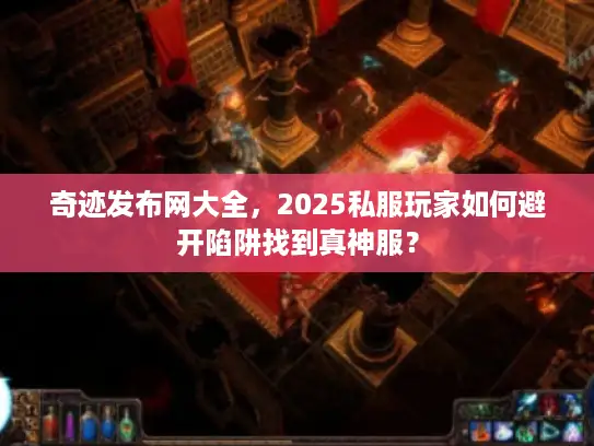 奇迹发布网大全，2025私服玩家如何避开陷阱找到真神服？