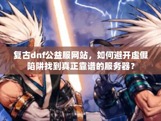 复古dnf公益服网站，如何避开虚假陷阱找到真正靠谱的服务器？