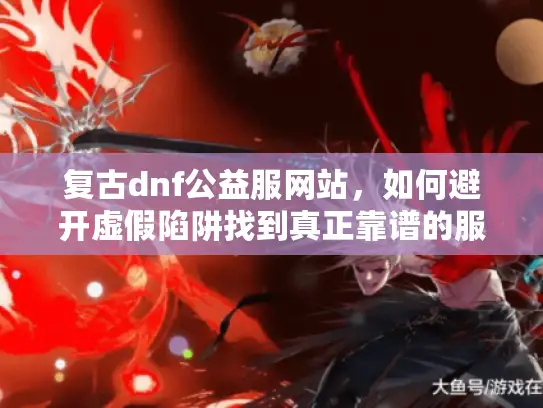 复古dnf公益服网站，如何避开虚假陷阱找到真正靠谱的服务器？