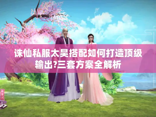 诛仙私服太昊搭配如何打造顶级输出?三套方案全解析