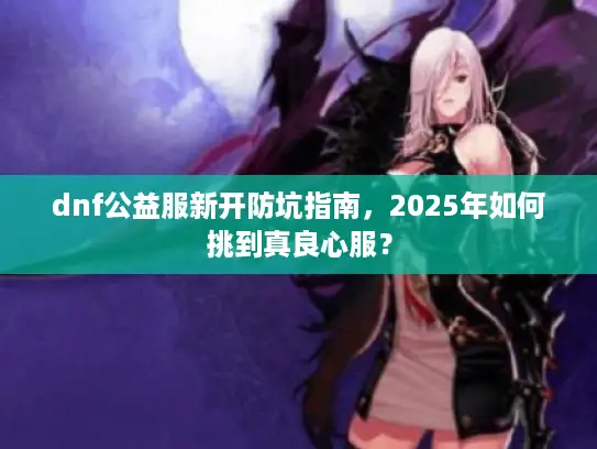 dnf公益服新开防坑指南，2025年如何挑到真良心服？