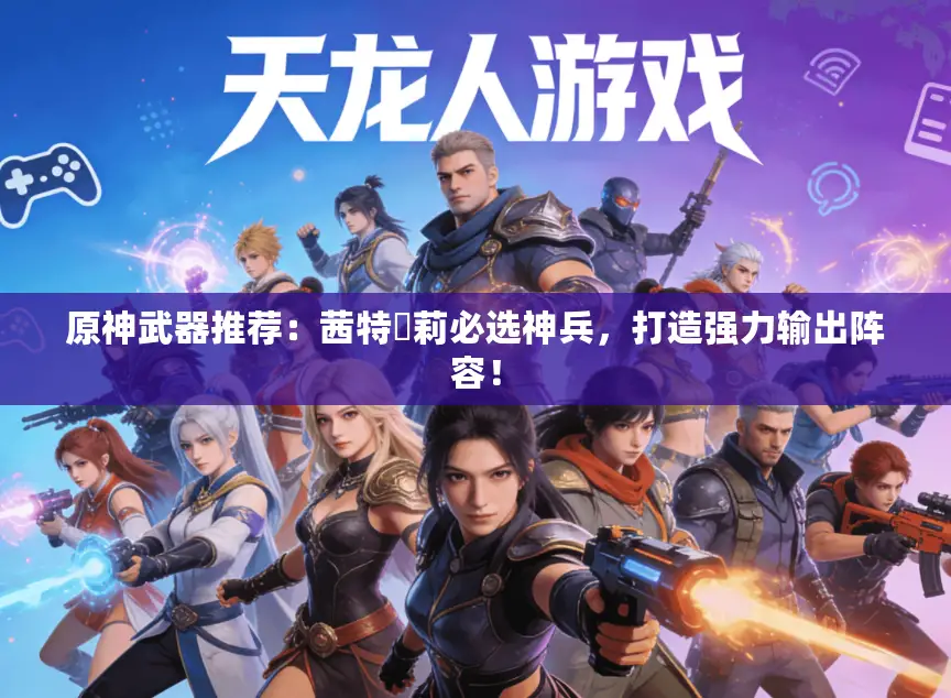 原神武器推荐：茜特菈莉必选神兵，打造强力输出阵容！