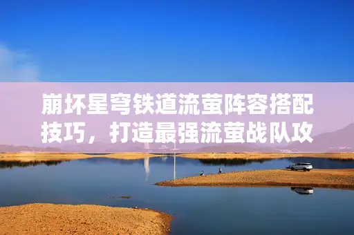 崩坏星穹铁道流萤阵容搭配技巧，打造最强流萤战队攻略揭秘