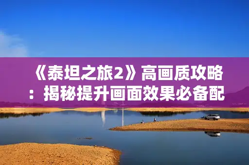 《泰坦之旅2》高画质攻略：揭秘提升画面效果必备配置